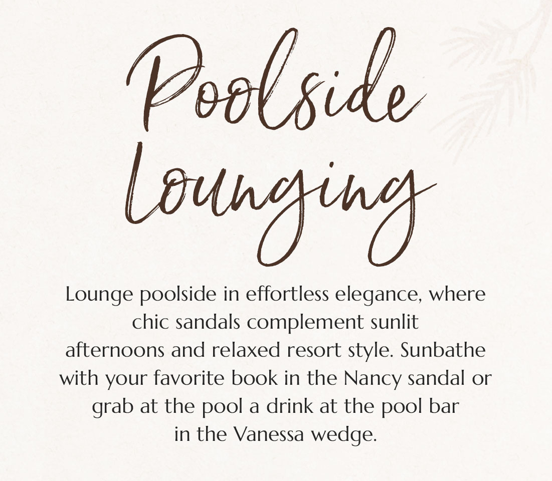 Poolside Lounging. Lounge poolside in effortless elegance, where chic sandals complement sunlit
afternoons and relaxed resort style. Sunbathe with your favorite book in the Nancy sandal or grab at the pool a drink at the pool bar 
in the Vanessa wedge.