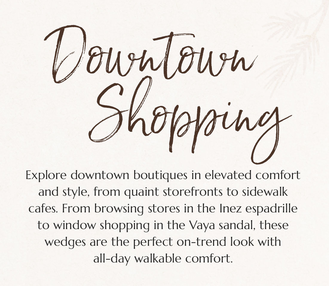 Downtown Shopping. Explore downtown boutiques in elevated comfort and style, from quaint storefronts to sidewalk cafes. From browsing stores in the Inez espadrille to window shopping in the Vaya sandal, these wedges are the perfect on-trend look with all-day walkable comfort.
