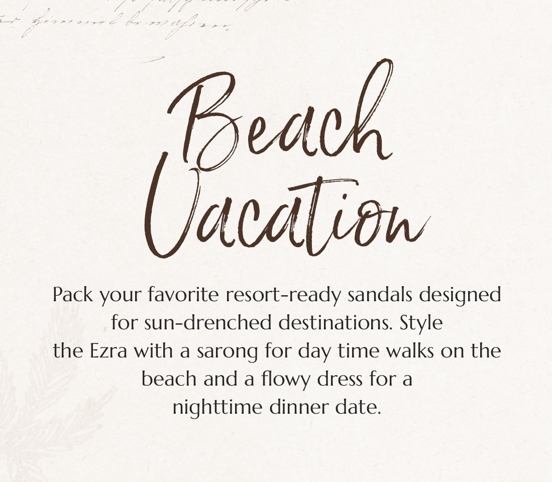 Beach Vacation. Pack your favorite resort-ready sandals designed for sun-drenched destinations. Style the Ezra with a sarong for day time walks on the beach and a flowy dress for a nighttime dinner date.