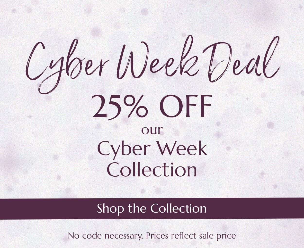 Cyber Week Deal. 25% OFF our Cyber Week Collection. Shop the Collection. No code necessary. Prices reflect sale price.