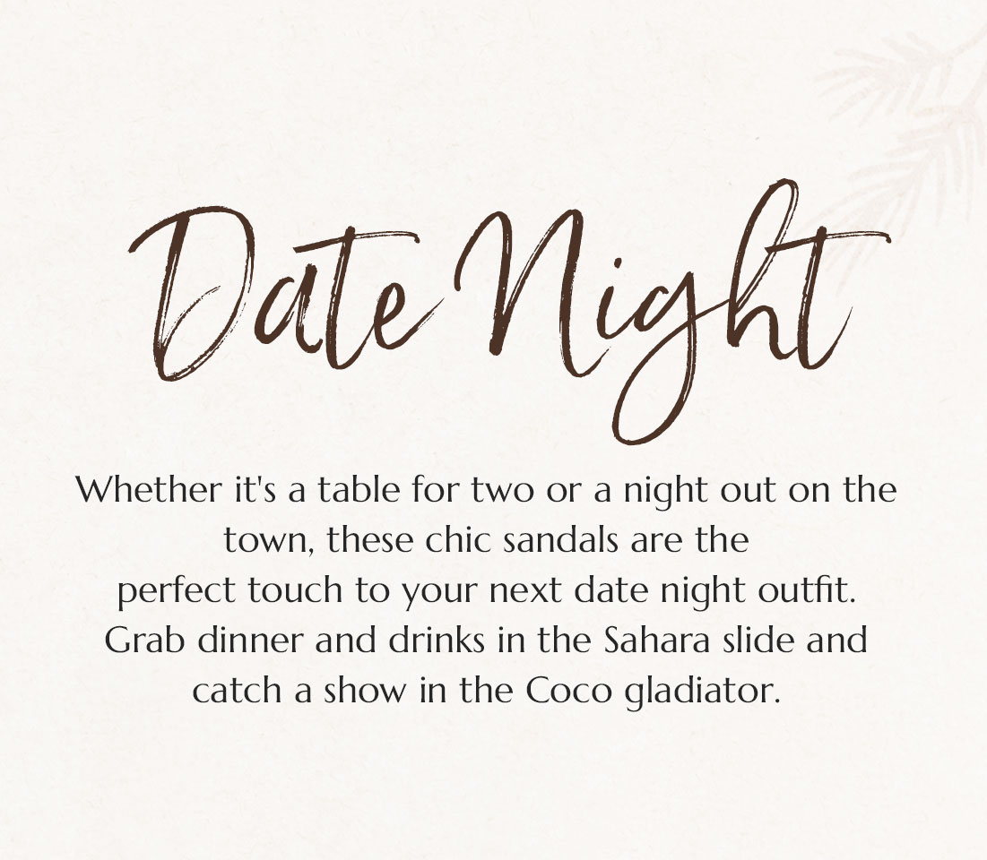 Date Night. Whether it's a table for two or a night out on the town, these chic sandals are the
perfect touch to your next date night outfit. Grab dinner and drinks in the Sahara slide and catch a show in the Coco gladiator.